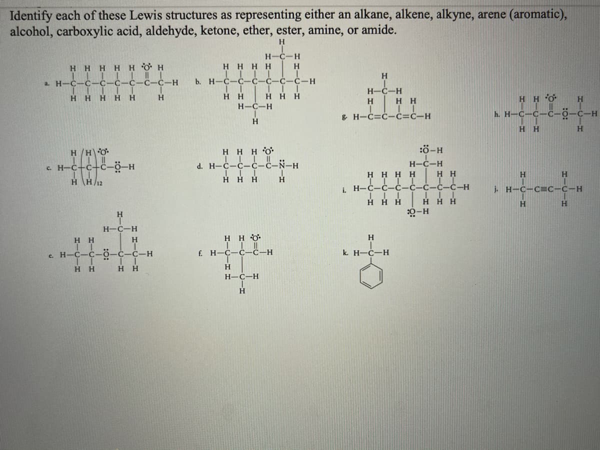 Identify each of these Lewis structures as representing either an alkane, alkene, alkyne, arene (aromatic),
alcohol, carboxylic acid, aldehyde, ketone, ether, ester, amine, or amide.
H.
H-C-H
H.
H
H O H
H H H H
H
H-C-C
С-С-Н
b. H-C-
C-C-C-H
a.
H-C-H
H H
H
H.
H
H
H H
HHO
H
H-C-H
g. H-C=ċ-ċ=ċ-H
h. H-C-C-
O-C-H
C-
H
H H
H
:ö-H
H HHO:
|| | ||
d. H-C-C-c-c-Ñ-H
H/H\O
H-C-H
c. H-C-c+c-0-H
H H H H
нн
H
H H12
HHH
H.
i H-Ċ-Ċ-Ċ-Ċ-Ċ-Ċ-C-H
j. H-C-C=C-C-H
H HH
H H H
H
H-ö:
Н-С—Н
0. H H
IL |
H H
H.
H
e. H-C-C-0-C-Ć-H
f. H-C-Ċ-C-H
k. H-C-H
H H
нн
H-C-H
H
