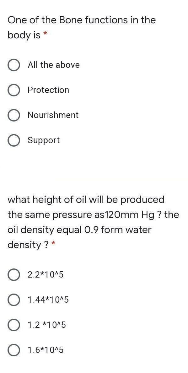 One of the Bone functions in the
body is
All the above
Protection
Nourishment
O Support
what height of oil will be produced
the same pressure as120mm Hg ? the
oil density equal 0.9 form water
density ? *
O 2.2*10^5
O 1.44*10^5
O 1.2 *10^5
O 1.6*10^5
