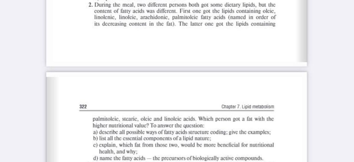 2. During the meal, two different persons both got some dietary lipids, but the
content of fatty acids was different. First one got the lipids containing oleic,
linolenic, linoleic, arachidonic, palmitoleic fatty acids (named in order of
its decreasing content in the fat). The latter one got the lipids containing
322
Chapter 7. Lipid metabolism
palmitolcic, stearic, olcic and linoleic acids. Which person got a fat with the
higher nutritional value? To answer the question:
a) describe all possible ways of fatty acids structure coding; give the examples;
b) list all the essential components of a lipid nature;
c) explain, which fat from those two, would be more beneficial for nutritional
health, and why;
d) name the fatty acids – the precursors of biologically active compounds.
