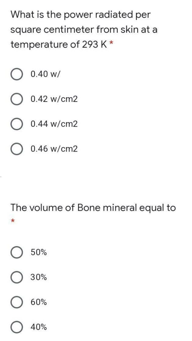 What is the power radiated per
square centimeter from skin at a
temperature of 293 K *
0.40 w/
O 0.42 w/cm2
O 0.44 w/cm2
O 0.46 w/cm2
The volume of Bone mineral equal to
*
50%
30%
O 60%
40%
