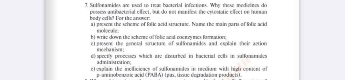 7. Sulfonamides are used to treat bacterial infections. Why these medicines do
possess antibacterial effect, but do not manifest the cytostatic effect on human
body cells? For the answer:
a) present the scheme of folic acid structure. Name the main parts of folic acid
molecule;
b) write down the scheme of folic acid coenzymes formation;
c) present the general structure of sulfonamides and explain their action
mechanism;
d) specify processes which are disturbed in bacterial cells in sulfonamides
administration;
e) explain the inefficiency of sulfonamides in medium with high content of
p-aminobenzoic acid (PABA) (pus, tissue degradation products).
