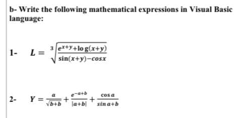 b- Write the following mathematical expressions in Visual Basic
language:
L =
3 e*+y+lo g(x+y)
1-
sin(x+y)-cosx
cos a
la+b|' sin a+b
a
2-
b+b
