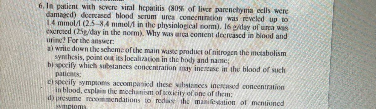 6. In patient with severe viral hepatitis (80% of liver parenchyma cells were
damaged) deereased blood serum urea concentration was reveled up to
1.4 mmol/l (2.5-8.4 mmol/l in the physiological norm). 16 g/day of urea was
excreted (25g/day in the norm). Why was urea content decreased in blood and
urinc? For thc answer:
a) write down the scheme of the main waste product of nitrogen the metabolism
synthesis, point out its localization in the body and name;
b) specify which substances concentration may increase in the blood of such
patients;
c) specify symptoms accompanied these substances increased concentration
in blood, explain the mcchanism of toxicity of one of them;
d) presume recommendations to reduce the manifcstation of mentioned
symptoms.
