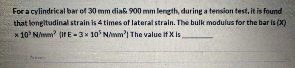 For a cylindrical bar of 30 mm dia& 900 mm length, during a tension test, it is found
that longitudinal strain is 4 times of lateral strain. The bulk modulus for the bar is (X)
x 10 N/mm2 (if E = 3x 105 N/mm2) The value if X is
Answer
