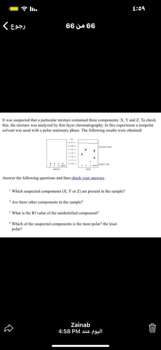 E:09
66 js 66
It was suspected that a particular mixture contained three components: X, Y and Z. To check
this, the mixture was analyzed by thin layer chromatography. In this experiment a nonpolar
solvent was used with a polar stationary phase. The following results were obtained:
setvent tront
EV2 lengin tine
before
after
Answer the following questions and then check your answers.
Which suspected components (X, Y or Z) are present in the sample?
2 Are there other components in the sample?
3. What is the Rf value of the unidentified component?
* Which of the suspected components is the most polar? the least
polar?
Zainab
4:58 PM is
