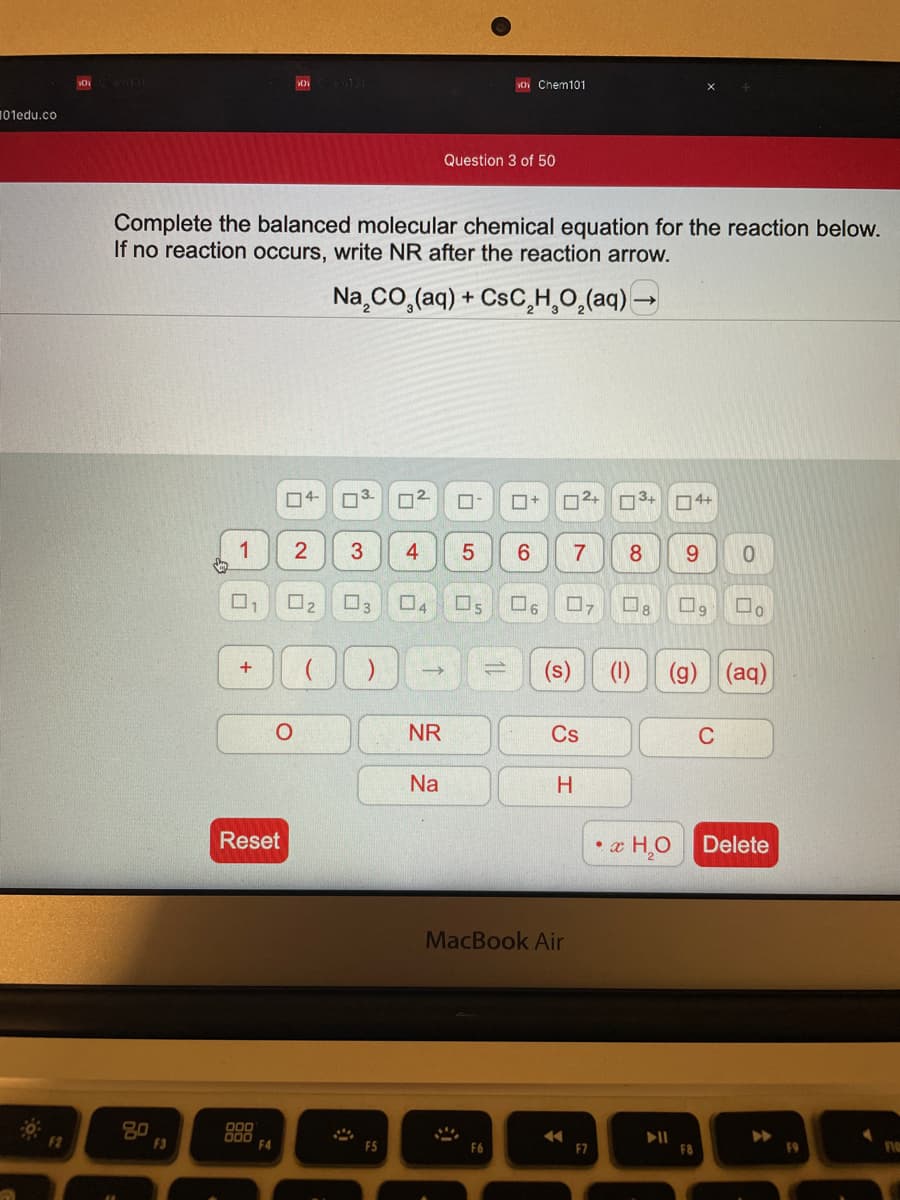 O Chem101
101edu.co
Question 3 of 50
Complete the balanced molecular chemical equation for the reaction below.
If no reaction occurs, write NR after the reaction arrow.
Na co,(aq) + CsC,H,0,(aq) –
04-
O3.
12
O4+
1
4
8
O2
03
5
(s)
(g) (aq)
+
NR
Cs
C
Na
H.
Reset
• æ HO
Delete
MacBook Air
20
F3
F2
F4
F5
F6
E7
F8
F9
11
3.
2.
