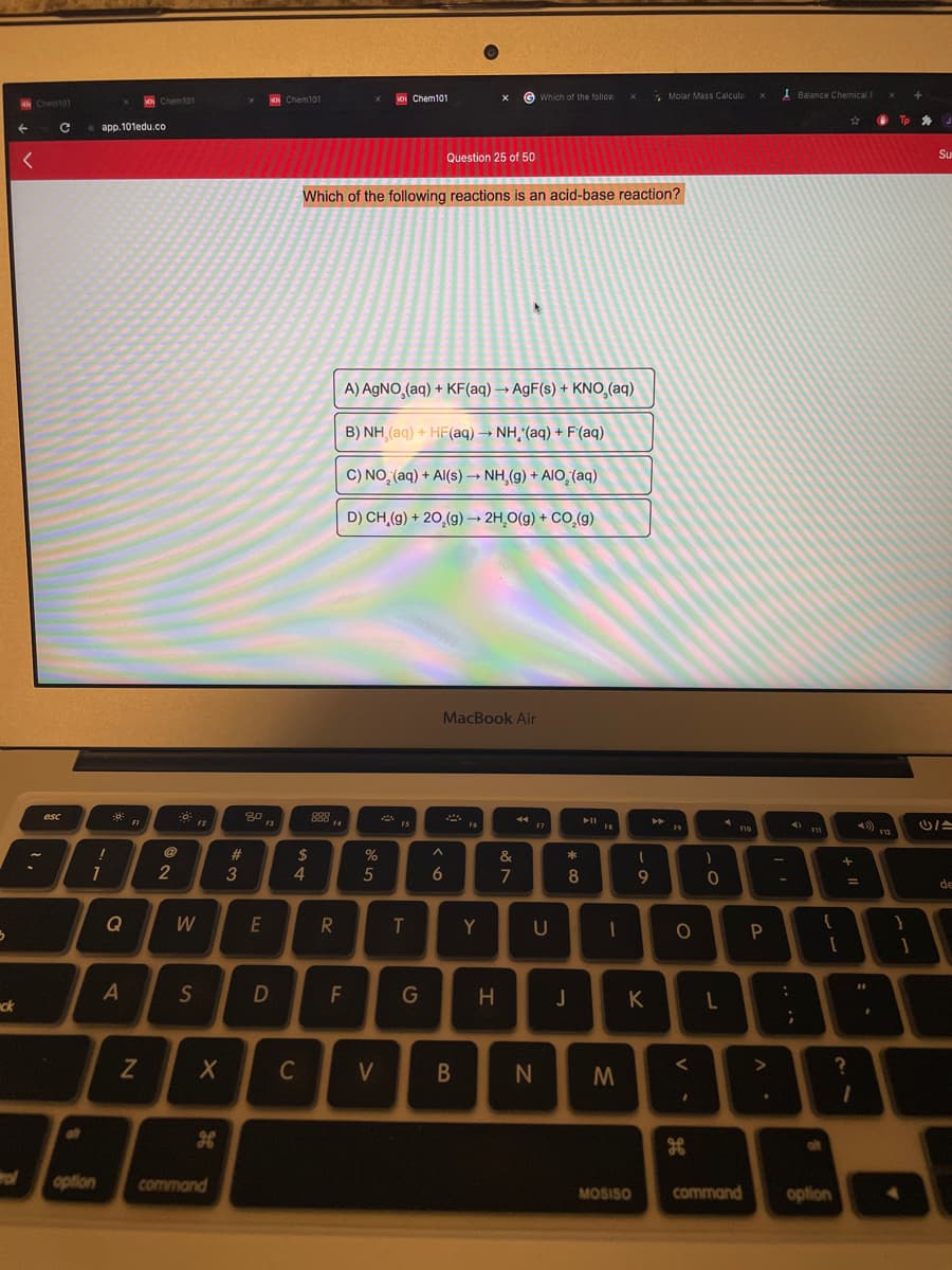 Chem101
Which of the folow
* Molar Mass Calcula
I Balance Chemical E
O Chem101
a Chem101
app. 101edu.co
Question 25 of 50
Su
Which of the following reactions is an acid-base reaction?
A) AGNO,(aq) + KF(aq) → AgF(s) + KNO,(aq)
B) NH (aq) + HF(aq) → NH,'(aq) + F(aq)
C) NO, (aq) + Al(s)→ NH,(g) + AIO, (ag)
D) CH,(g) + 20,(g) –→ 2H,O(g) + CO,(g)
MacBook Air
888 .
esc
F10
#3
24
%
&
2
4.
5
7
9
de
Q
W
E
Y
S
F
G
H.
K
ck
C
V
N
alt
alt
rol
option
command
MOSISO
command
option
+ ||
.. ..
B
*3
