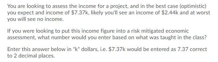 You are looking to assess the income for a project, and in the best case (optimistic)
you expect and income of $7.37k, likely you'll see an income of $2.44k and at worst
you will see no income.
If you were looking to put this income figure into a risk mitigated economic
assessment, what number would you enter based on what was taught in the class?
Enter this answer below in "k" dollars, i.e. $7.37k would be entered as 7.37 correct
to 2 decimal places.
