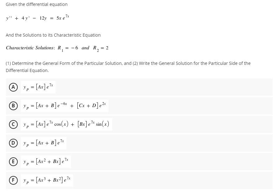 Given the differential equation
y" + 4 y' - 12y
5x e 7*
And the Solutions to its Characteristic Equation
Characteristic Solutions: R, = -6 and R, = 2
(1) Determine the General Form of the Particular Solution, and (2) Write the General Solution for the Particular Side of the
Differential Equation.
A yp = [Ax]e7*
-6x
B
'p = [Ax + B]e
+ [Cx + D]e2
y, = [Ax]e* cos(x) + [Bx]e% sin(x)
Dy, [Ax + B]e*
E
y, = [Ax? + Bx]e*
F
Yp = [Ax3 + Bx2] eT*
