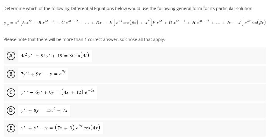 Determine which of the following Differential Equations below would use the following general form for its particular solution.
* [A xM + BxM - 1 + Cx" - 2
+ Dx + E]e" cos(ex) + x* [F xM + G xM -1 + HxM - 2
+ .. + Ik + J]e"s sin(ßx)
Please note that there will be more than 1 correct answer, so chose all that apply.
A
412 y" - 9t y' + 19 = 8t sin(41)
B.
7y" + 9y' - y = e*
y''' - 6y' + 9y = (4x + 12) e-5x
D
y" + 8y = 15x2 + 7x
E
y" + y' - y = (7x + 3) e% cos(4x)
