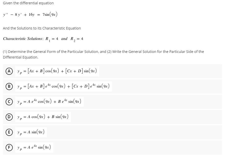 Given the differential equation
y" - 8 y' + 16y
7sin(9x)
And the Solutions to its Characteristic Equation
Characteristic Solutions: R, = 4 and R, = 4
%3D
(1) Determine the General Form of the Particular Solution, and (2) Write the General Solution for the Particular Side of the
Differential Equation.
A
y, = [Ax + B] cos(9x) + [Cx + D] sin(9x)
B.
y, = [Ax + B]e cos(9x) + [Cx + D]et sin(9x)
yp
= A e cos(9x) + Be" sin(9x)
e* sin(9x)
D
Ур
= A cos(9x) + B sin(9x)
E
= A sin( 9x)
F
y, = A e* sin(9x)
