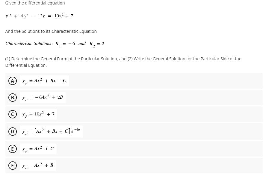 Given the differential equation
y" + 4 y' - 12y = 10x2 + 7
And the Solutions to its Characteristic Equation
Characteristic Solutions: R, = -6 and R, = 2
(1) Determine the General Form of the Particular Solution, and (2) Write the General Solution for the Particular Side of the
Differential Equation.
(A Yp
Ax? + Bx + C
B)
- 6AX2 + 2B
10x2 + 7
D y, = [Ax2 + Bx + C]e-6x
E
Ур
= Ax? + C
F
Yp = Ax? + B
