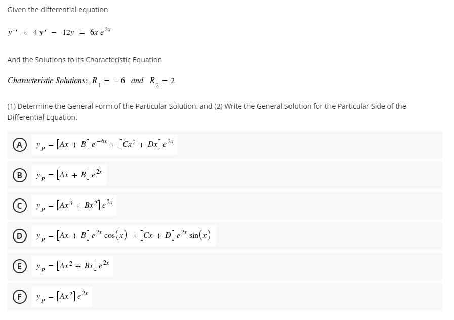 Given the differential equation
y" + 4 y' - 12y 6x e2x
%3D
And the Solutions to its Characteristic Equation
Characteristic Solutions: R, = -6 and R, = 2
(1) Determine the General Form of the Particular Solution, and (2) Write the General Solution for the Particular Side of the
Differential Equation.
A
[Ax + B]e-6x + [Cx? + Dx]e2x
Yp = [Ax + B]e2*
yp = [Ax³ + Bx?] e2r
D
y, = [Ax + B]e2 cos(x) + [Cx + D]e2" sin(x)
E yp = [Ax? + Bx]e2x
F
Ур
= [Ax²]e2«
