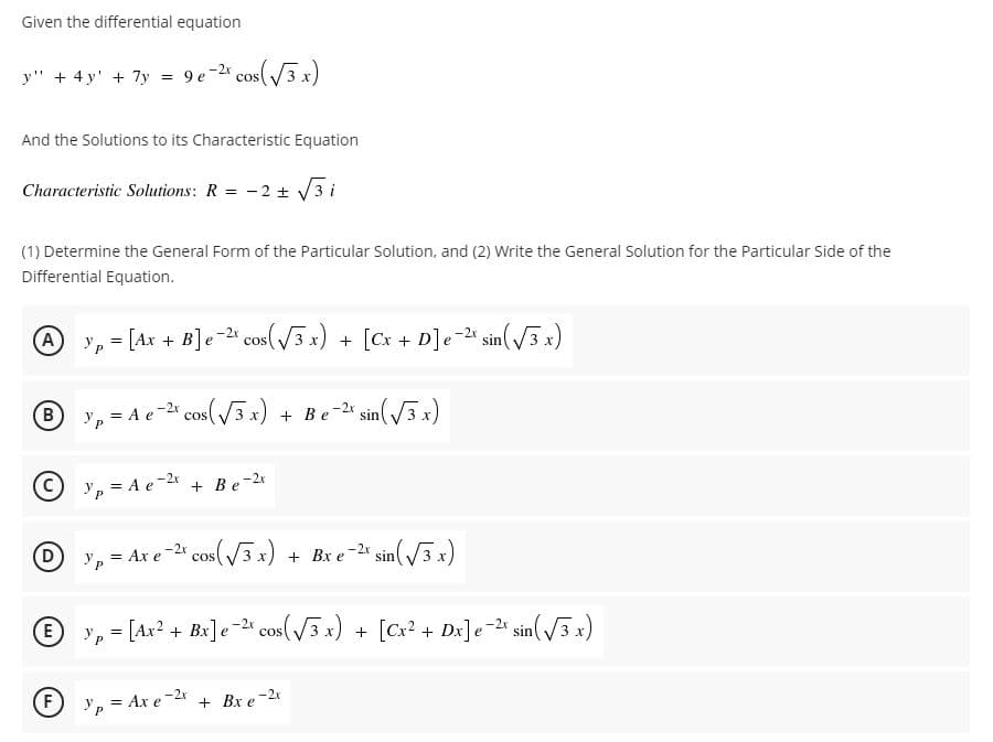Given the differential equation
y" + 4 y' + 7y = 9e-2 cos( 3 x)
And the Solutions to its Characteristic Equation
Characteristic Solutions: R = -2 + V3 i
(1) Determine the General Form of the Particular Solution, and (2) Write the General Solution for the Particular Side of the
Differential Equation.
A
= [Ax + B]e- cos(V3x) + [Cx + D]e=2* sin(3 x)
-2 sin(/3 x)
!!
B
y, = A e-2* cos(3x) + Be-2 sin3x)
3 х
O y, = A e-2
+ Be-2r
D y, = Ax e -2* cos( V3 x) + Bx e-2* sin( V3 x)
+ Bx e-2 sin( 3 x)
E
y, = [Ax? + Bx]e-2 cos(3 x) + [Cx? + Dx]e * sin(/3 x)
!!
F
= Ax e-2x
+ Bx e-2
