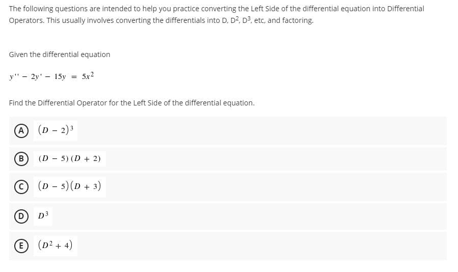 The following questions are intended to help you practice converting the Left Side of the differential equation into Differential
Operators. This usually involves converting the differentials into D, D?, D?, etc, and factoring.
Given the differential equation
y" - 2y' - 15y
5x2
Find the Differential Operator for the Left Side of the differential equation.
(D - 2)3
A
B)
(D - 5) (D + 2)
О) (D - 5) (D + 3)
D.
D3
E (D2 + 4)

