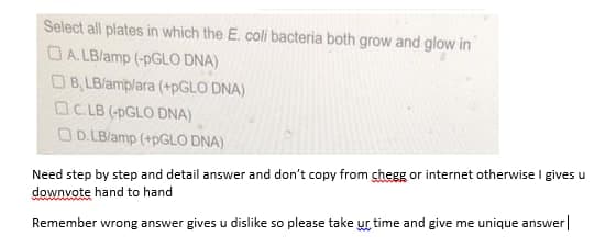 Select all plates in which the E. coli bacteria both grow and glow in
OA. LB/amp (-PGLO DNA)
OB, LBlamplara (+PGLO DNA)
OC.LB (-PGLO DNA)
OD. LB/amp (+PGLO DNA)
Need step by step and detail answer and don't copy from chegg or internet otherwise I gives u
downvote hand to hand
Remember wrong answer gives u dislike so please take ur time and give me unique answer|
