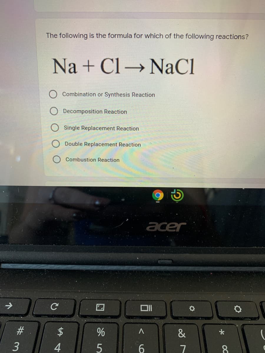 The following is the formula for which of the following reactions?
Na + Cl →
NaCl
Combination or Synthesis Reaction
Decomposition Reaction
Single Replacement Reaction
Double Replacement Reaction
Combustion Reaction
acer
C
#3
&
4
6.
7
8
