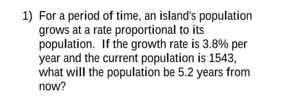 1) For a period of time, an island's population
grows at a rate proportional to its
population. If the growth rate is 3.8% per
year and the current population is 1543,
what will the population be 5.2 years from
now?
