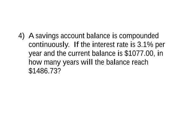 4) A savings account balance is compounded
continuously. If the interest rate is 3.1% per
year and the current balance is $1077.00, in
how many years will the balance reach
$1486.73?
