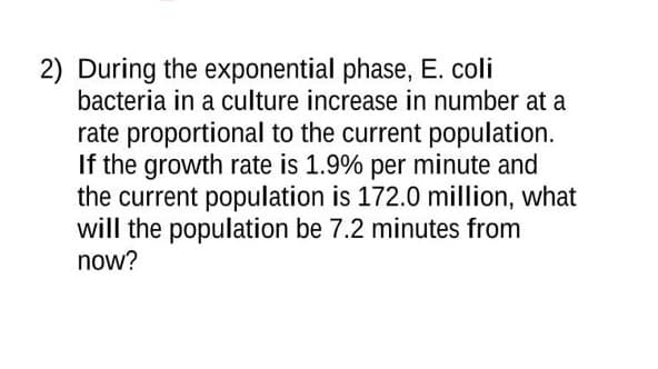 2) During the exponential phase, E. coli
bacteria in a culture increase in number at a
rate proportional to the current population.
If the growth rate is 1.9% per minute and
the current population is 172.0 million, what
will the population be 7.2 minutes from
now?
