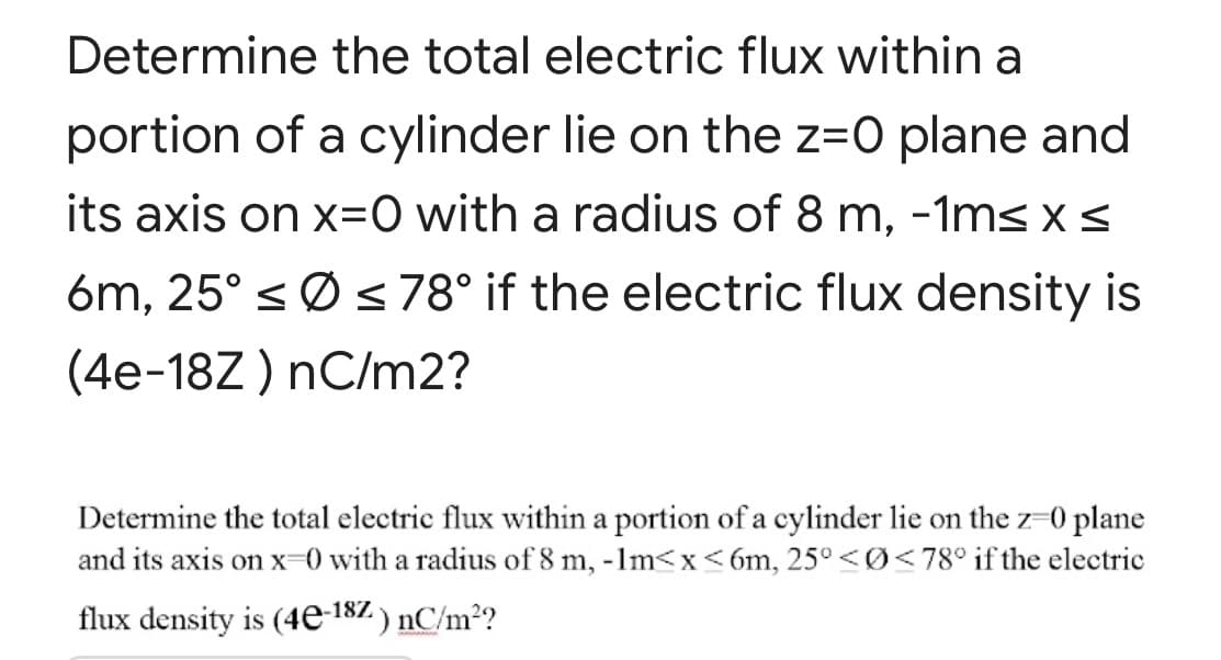 Determine the total electric flux within a
portion of a cylinder lie on the z=0 plane and
its axis on x=0 with a radius of 8 m, -1ms x <
6m, 25° sØ s 78° if the electric flux density is
(4e-18Z ) nC/m2?
Determine the total electric flux within a portion of a cylinder lie on the z-0 plane
and its axis on x-0 with a radius of 8 m, -1m<x <6m, 25° <Ø<78° if the electric
flux density is (4e-187 ) nC/m²?
