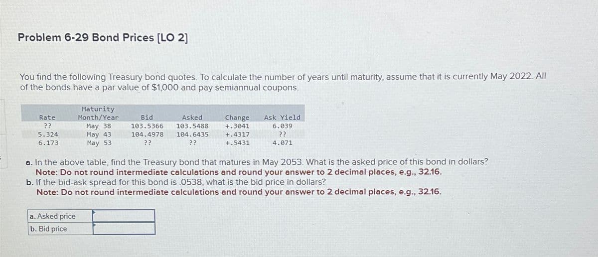 Problem 6-29 Bond Prices [LO 2]
You find the following Treasury bond quotes. To calculate the number of years until maturity, assume that it is currently May 2022. All
of the bonds have a par value of $1,000 and pay semiannual coupons.
Rate
??
5.324
6.173
Maturity
Month/Year
May 38
May 43
May 53
Bid
Asked
103.5366 103.5488
104.4978 104.6435
??
??
a. Asked price
b. Bid price
Change Ask Yield
+.3041
+.4317
+.5431
6.039
??
4.071
a. In the above table, find the Treasury bond that matures in May 2053. What is the asked price of this bond in dollars?
Note: Do not round intermediate calculations and round your answer to 2 decimal places, e.g., 32.16.
b. If the bid-ask spread for this bond is 0538, what is the bid price in dollars?
Note: Do not round intermediate calculations and round your answer to 2 decimal places, e.g., 32.16.