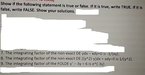 Show if the following statement is true or false. If it is true, write TRUE. If it is
false, write FALSE. Show your solutions.
7. The integrating factor of the non-exact DE ydx- xdy3D0 is -1/(xy).
8. The integrating factor of the non-exact DE [(y^2)-y]dx + xdy3D0 is 1/(y^2).
9. The integrating factor of the FOLDE y' - 3y 6 is e^(-3y)
