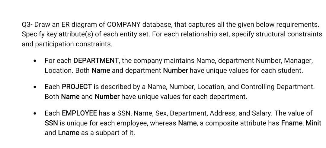 Q3- Draw an ER diagram of COMPANY database, that captures all the given below requirements.
Specify key attribute(s) of each entity set. For each relationship set, specify structural constraints
and participation constraints.
For each DEPARTMENT, the company maintains Name, department Number, Manager,
Location. Both Name and department Number have unique values for each student.
Each PROJECT is described by a Name, Number, Location, and Controlling Department.
Both Name and Number have unique values for each department.
Each EMPLOYEE has a SSN, Name, Sex, Department, Address, and Salary. The value of
SSN is unique for each employee, whereas Name, a composite attribute has Fname, Minit
and Lname as a subpart of it.
