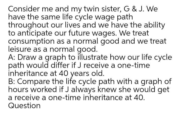 Consider me and my twin sister, G & J. We
have the same life cycle wage path
throughout our lives and we have the ability
to anticipate our future wages. We treat
consumption as a normal good and we treat
leisure as a normal good.
A: Draw a graph to illustrate how our life cycle
path would differ if J receive a one-time
inheritance at 40 years old.
B: Compare the life cycle path with a graph of
hours worked if J always knew she would get
a receive a one-time inheritance at 40.
Question
