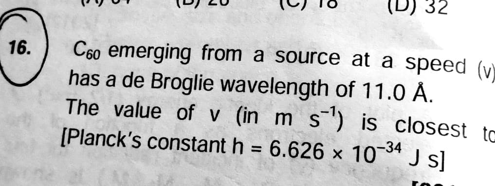 (D) 32
C60 emerging from a source at a speed (y)
has a de Broglie wavelength of 11.0 Å.
The value of v (in m s") is closest to
[Planck's constant h = 6.626 x 10* J s]
16.
-34
