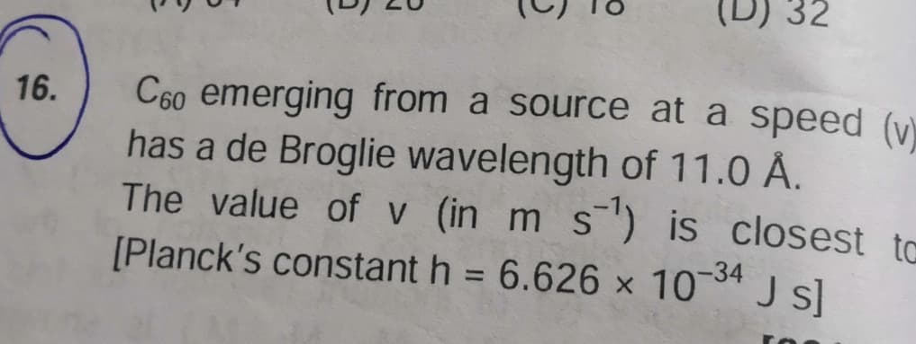 D) 32
16.
C60 emerging from a source at a speed (y)
has a de Broglie wavelength of 11.0 Å.
The value of v (in m s") is closest to
[Planck's constant h = 6.626 x 10 J s]
-34
%3D
