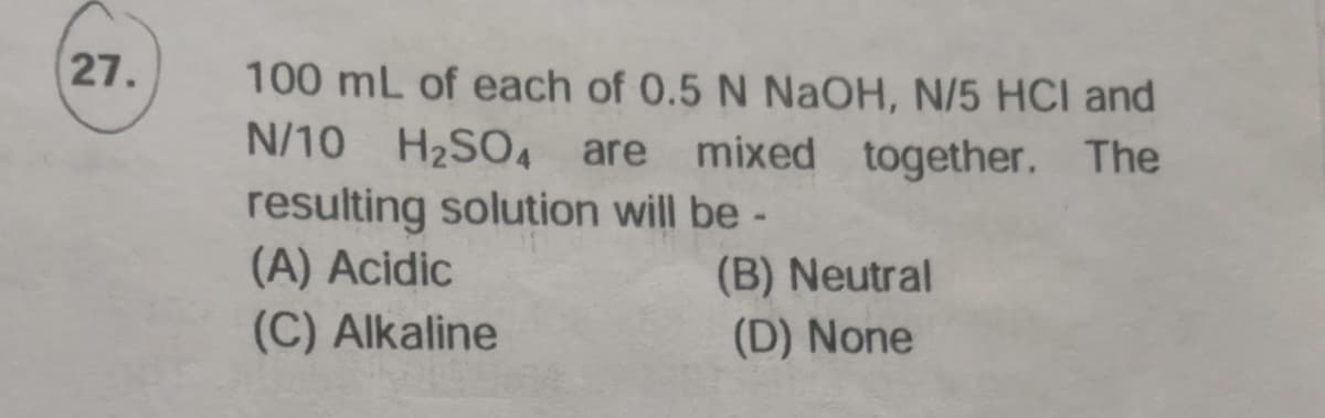 27.
100 mL of each of 0.5 N NaOH, N/5 HCI and
N/10 H2SO4 are
mixed together. The
resulting solution will be -
(A) Acidic
(C) Alkaline
(B) Neutral
(D) None
