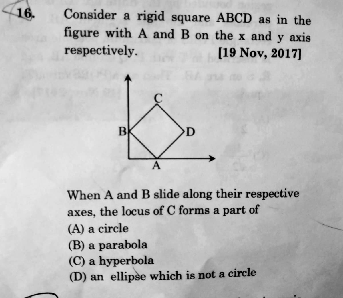 16.
Consider a rigid square ABCD as in the
figure with A and B on the x and y axis
respectively.
[19 Nov, 2017]
B
OD
A
When A and B slide along their respective
axes, the locus of C forms a part of
(A) a circle
(B) a parabola
(C) a hyperbola
(D) an ellipse which is not a circle
