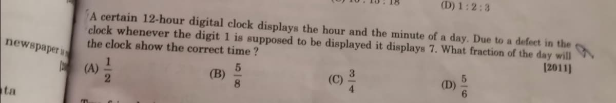 (D) 1:2:3
A certain 12-hour digital clock displays the hour and the minute of a day. Due to
clock whenever the digit 1 is supposed to be displayed it displays 7. What fraction of the day will
the clock show the correct time ?
defect in the
newspaper i
[2011]
1.
(A)
(C)
4.
(В)
(D)
ta
