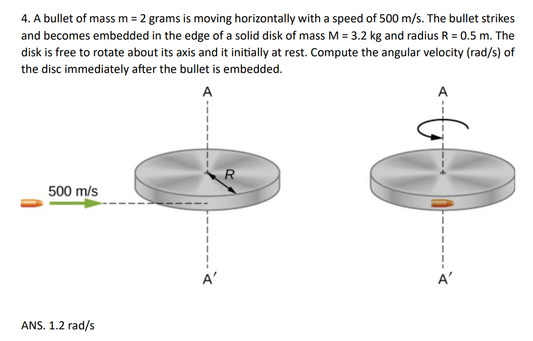 4. A bullet of mass m = 2 grams is moving horizontally with a speed of 500 m/s. The bullet strikes
and becomes embedded in the edge of a solid disk of mass M = 3.2 kg and radius R = 0.5 m. The
disk is free to rotate about its axis and it initially at rest. Compute the angular velocity (rad/s) of
the disc immediately after the bullet is embedded.
A
R
500 m/s
ANS. 1.2 rad/s