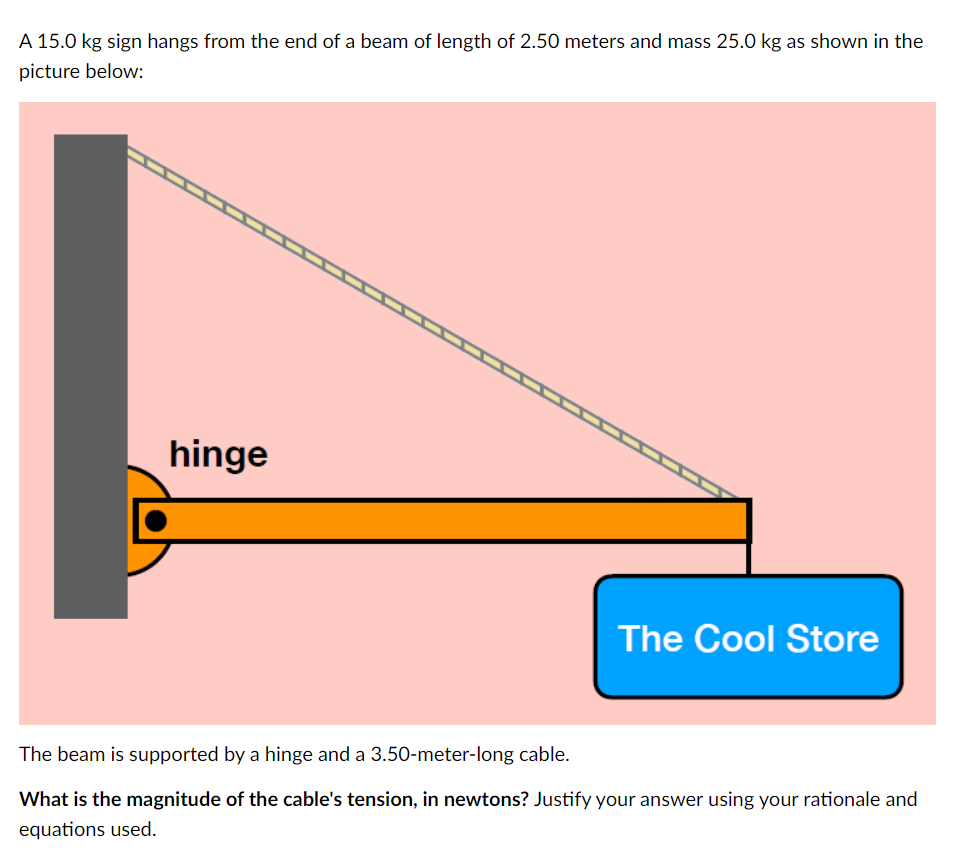 A 15.0 kg sign hangs from the end of a beam of length of 2.50 meters and mass 25.0 kg as shown in the
picture below:
hinge
The Cool Store
The beam is supported by a hinge and a 3.50-meter-long cable.
What is the magnitude of the cable's tension, in newtons? Justify your answer using your rationale and
equations used.
