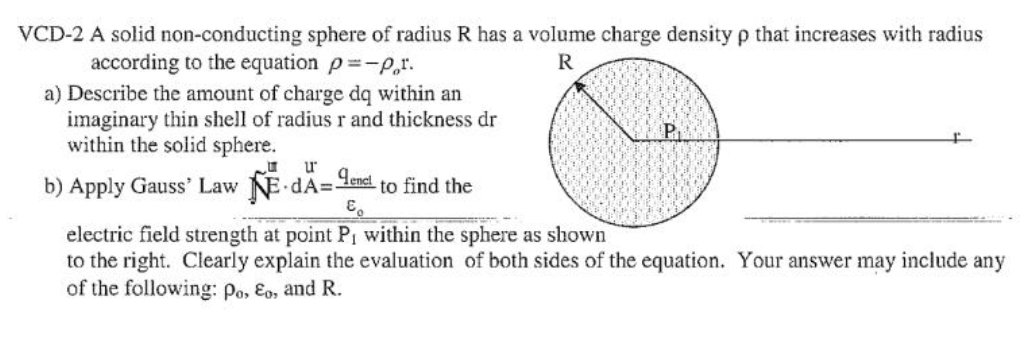 VCD-2 A solid non-conducting sphere of radius R has a volume charge density p that increases with radius
according to the equation p=-pr.
R
a) Describe the amount of charge dq within an
imaginary thin shell of radius r and thickness dr
within the solid sphere.
u
b) Apply Gauss' Law E-dA=end to find the
€
electric field strength at point P, within the sphere as shown
to the right. Clearly explain the evaluation of both sides of the equation. Your answer may include any
of the following: Po, Eo, and R.