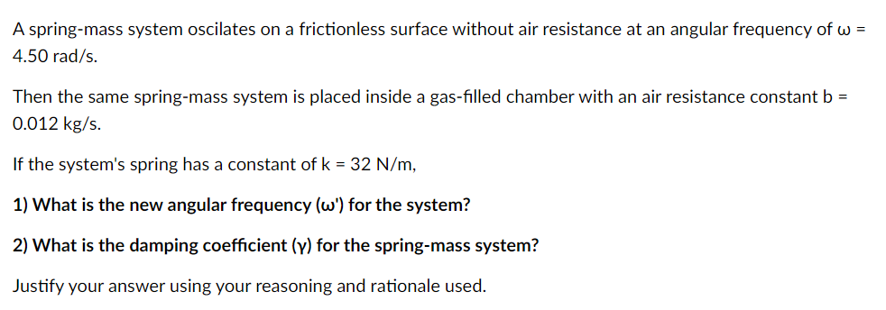 A spring-mass system oscilates on a frictionless surface without air resistance at an angular frequency of w =
4.50 rad/s.
Then the same spring-mass system is placed inside a gas-filled chamber with an air resistance constant b =
0.012 kg/s.
If the system's spring has a constant of k = 32 N/m,
1) What is the new angular frequency (w') for the system?
2) What is the damping coefficient (y) for the spring-mass system?
Justify your answer using your reasoning and rationale used.
