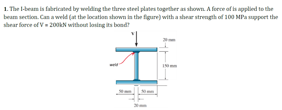 1. The I-beam is fabricated by welding the three steel plates together as shown. A force of is applied to the
beam section. Can a weld (at the location shown in the figure) with a shear strength of 100 MPa support the
shear force of V = 200kN without losing its bond?
1
weld
50 mm
50 mm
20 mm
20 mm
150 mm
