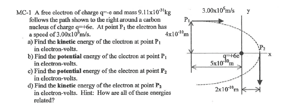 MC-1 A free electron of charge qe and mass 9.11x10-3¹ kg
follows the path shown to the right around a carbon
nucleus of charge q=+6e. At point P₁ the electron has
a speed of 3.00x10°m/s.
a) Find the kinetic energy of the electron at point P₁
in electron-volts.
4x10-10m
b) Find the potential energy of the electron at point P₁
in electron-volts.
c) Find the potential energy of the electron at point P₂
in electron-volts.
d) Find the kinetic energy of the electron at point P₂
in electron-volts. Hint: How are all of these energies
related?
3.00x10 m/s
q+6e
-10
5x10m
2x10-¹⁰m
y