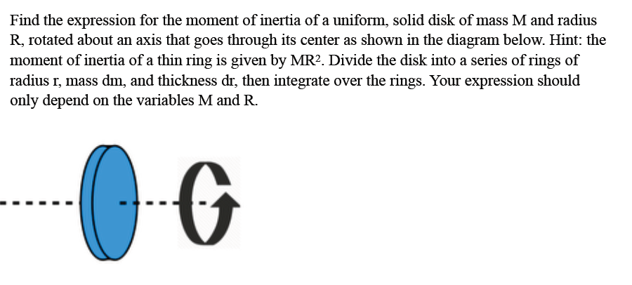 Find the expression for the moment of inertia of a uniform, solid disk of mass M and radius
R, rotated about an axis that goes through its center as shown in the diagram below. Hint: the
moment of inertia of a thin ring is given by MR². Divide the disk into a series of rings of
radius r, mass dm, and thickness dr, then integrate over the rings. Your expression should
only depend on the variables M and R.
G

