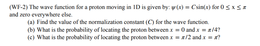 (WF-2) The wave function for a proton moving in 1D is given by: y(x) = Csin(x) for 0 ≤ x ≤ n
and zero everywhere else.
(a) Find the value of the normalization constant (C) for the wave function.
(b) What is the probability of locating the proton between x = 0 and x = π/4?
(c) What is the probability of locating the proton between x = π/2 and x = n?
