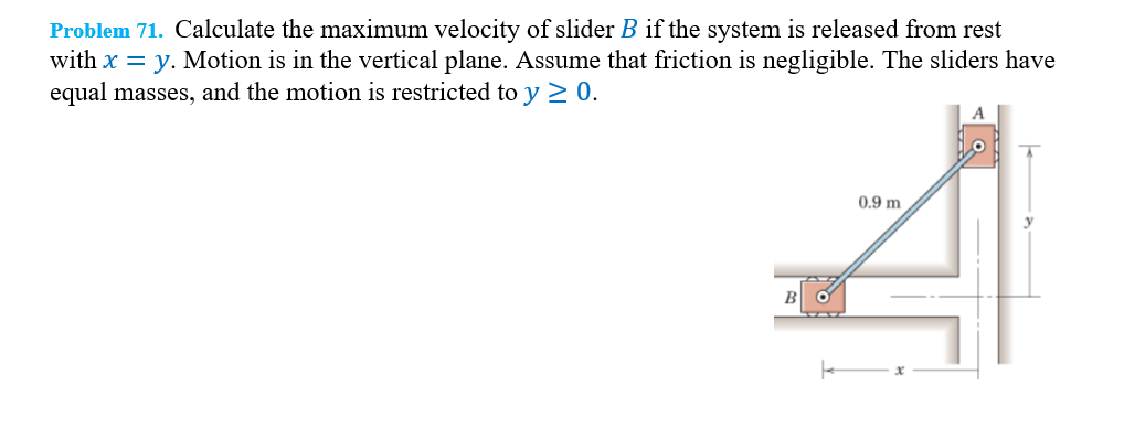 Problem 71. Calculate the maximum velocity of slider B if the system is released from rest
with x = y. Motion is in the vertical plane. Assume that friction is negligible. The sliders have
equal masses, and the motion is restricted to y ≥ 0.
0.9 m