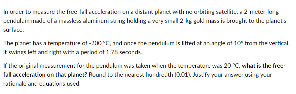In order to measure the free-fall acceleration on a distant planet with no orbiting satellite, a 2-meter-long
pendulum made of a massless aluminum string holding a very small 2-kg gold mass is brought to the planet's
surface.
The planet has a temperature of -200 °C, and once the pendulum is lifted at an angle of 10° from the vertical,
it swings left and right with a period of 1.78 seconds.
If the original measurement for the pendulum was taken when the temperature was 20 °C, what is the free-
fall acceleration on that planet? Round to the nearest hundredth (0.01). Justify your answer using your
rationale and equations used.
