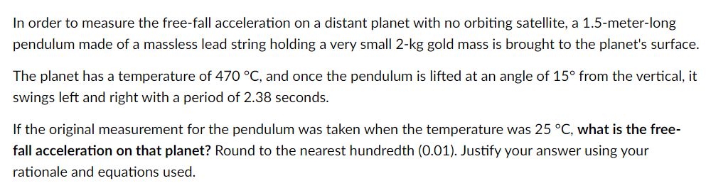 In order to measure the free-fall acceleration on a distant planet with no orbiting satellite, a 1.5-meter-long
pendulum made of a massless lead string holding a very small 2-kg gold mass is brought to the planet's surface.
The planet has a temperature of 470 °C, and once the pendulum is lifted at an angle of 15° from the vertical, it
swings left and right with a period of 2.38 seconds.
If the original measurement for the pendulum was taken when the temperature was 25 °C, what is the free-
fall acceleration on that planet? Round to the nearest hundredth (0.01). Justify your answer using your
rationale and equations used.
