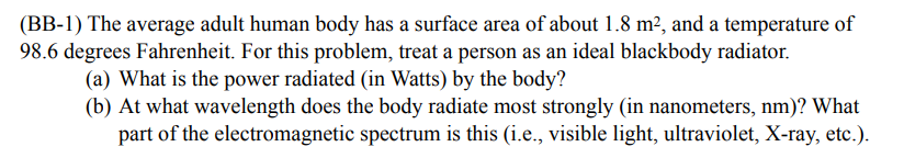 (BB-1) The average adult human body has a surface area of about 1.8 m², and a temperature of
98.6 degrees Fahrenheit. For this problem, treat a person as an ideal blackbody radiator.
(a) What is the power radiated (in Watts) by the body?
(b) At what wavelength does the body radiate most strongly (in nanometers, nm)? What
part of the electromagnetic spectrum is this (i.e., visible light, ultraviolet, X-ray, etc.).
