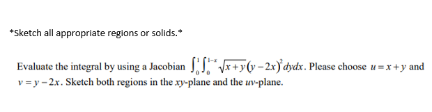 *Sketch all appropriate regions or solids.*
Evaluate the integral by using a Jacobian " *+yv-2x)'dydx. Please choose u = x +y and
v = y – 2x. Sketch both regions in the xy-plane and the uv-plane.
