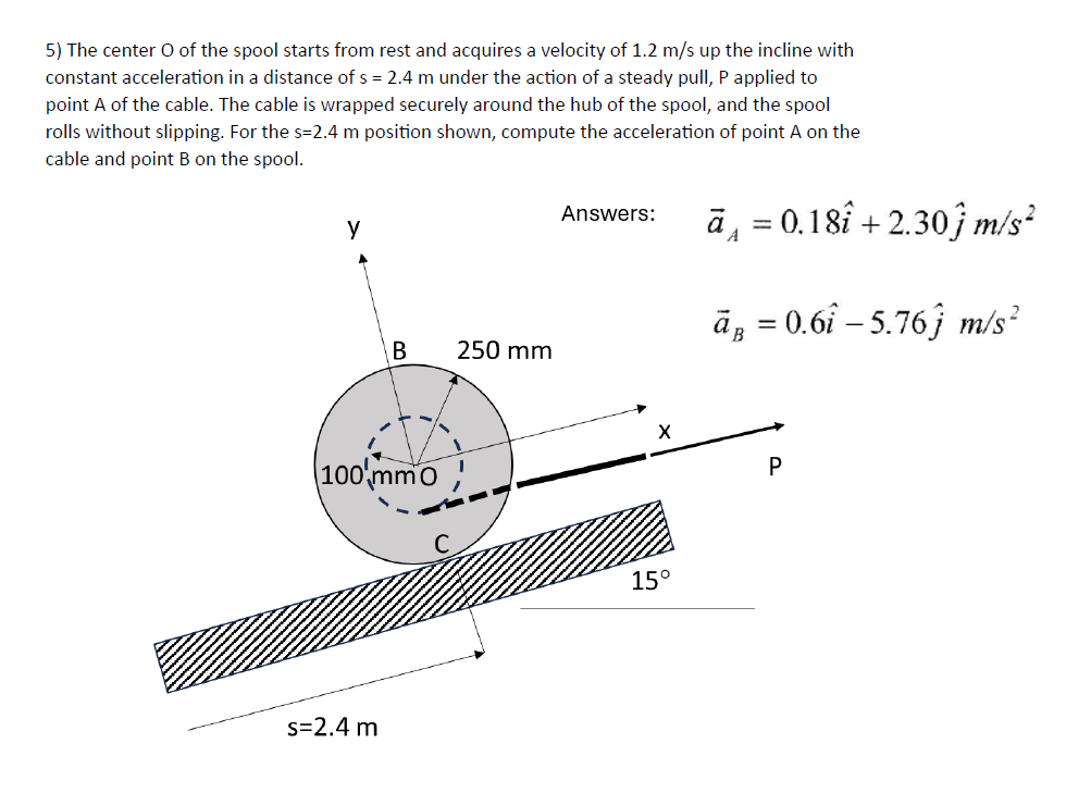 5) The center O of the spool starts from rest and acquires a velocity of 1.2 m/s up the incline with
constant acceleration in a distance of s = 2.4 m under the action of a steady pull, P applied to
point A of the cable. The cable is wrapped securely around the hub of the spool, and the spool
rolls without slipping. For the s=2.4 m position shown, compute the acceleration of point A on the
cable and point B on the spool.
y
B
250 mm
100 mm0
s=2.4 m
Answers:
A
ā₁ = 0.18 +2.30 m/s²
ā¸ = 0.6î – 5.76ĵ m/s²
X
P
15°