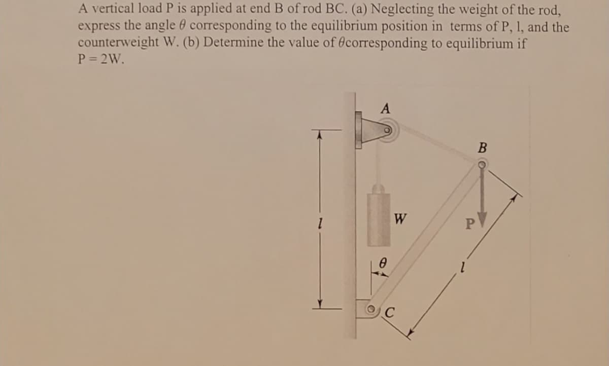 express
A vertical load P is applied at end B of rod BC. (a) Neglecting the weight of the rod,
the angle corresponding to the equilibrium position in terms of P, 1, and the
counterweight W. (b) Determine the value of corresponding to equilibrium if
P = 2W.
1
A
W
E
B