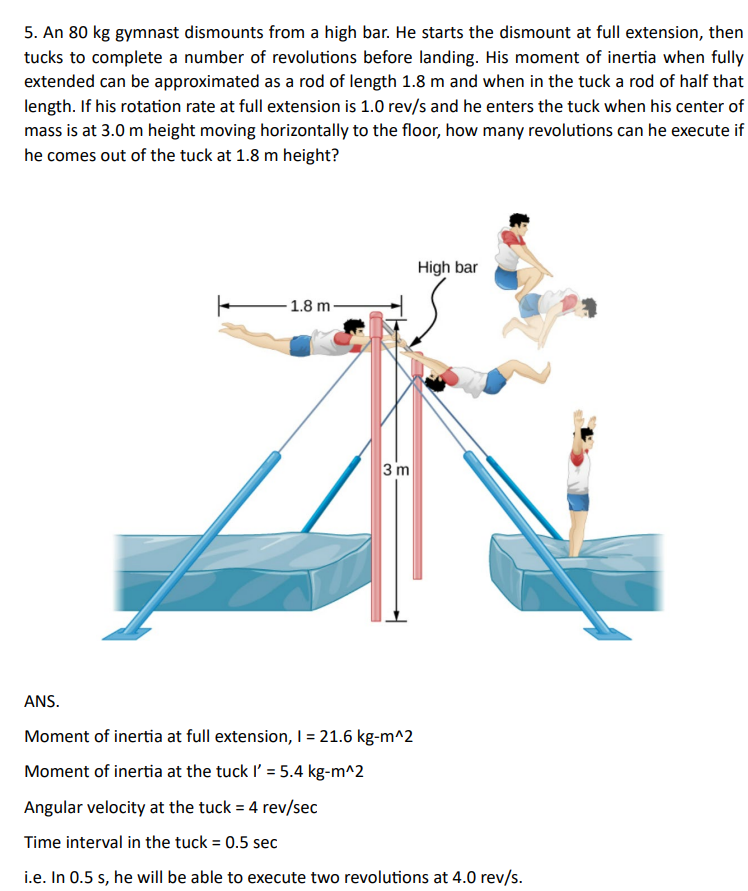 5. An 80 kg gymnast dismounts from a high bar. He starts the dismount at full extension, then
tucks to complete a number of revolutions before landing. His moment of inertia when fully
extended can be approximated as a rod of length 1.8 m and when in the tuck a rod of half that
length. If his rotation rate at full extension is 1.0 rev/s and he enters the tuck when his center of
mass is at 3.0 m height moving horizontally to the floor, how many revolutions can he execute if
he comes out of the tuck at 1.8 m height?
High bar
1.8 m
3 m
ANS.
Moment of inertia at full extension, I = 21.6 kg-m^2
Moment of inertia at the tuck I' = 5.4 kg-m^2
Angular velocity at the tuck = 4 rev/sec
Time interval in the tuck = 0.5 sec
i.e. In 0.5 s, he will be able to execute two revolutions at 4.0 rev/s.